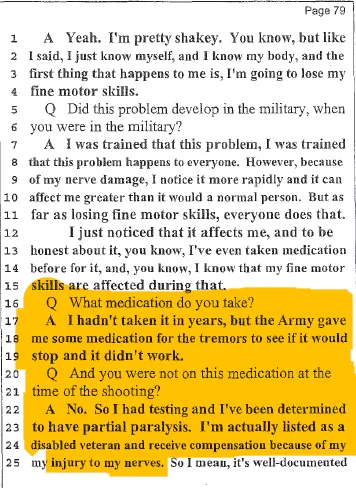 Highlighted page 79 of Henry Folsom’s June 2013 deposition showing testimony about hand tremors and nerve damage. When questioned about medication, Folsom mentioned only an Army prescribed tremor medication he had not taken in years. He made no mention of Ambien or Prozac, despite a urinalysis following the shooting revealing both drugs in his system. Highlighted page 79 of Henry Folsom’s June 2013 deposition showing testimony about hand tremors and nerve damage. When questioned about medication, Folsom mentioned only an Army prescribed tremor medication he had not taken in years. He made no mention of Ambien or Prozac, despite a urinalysis following the shooting revealing both drugs in his system.